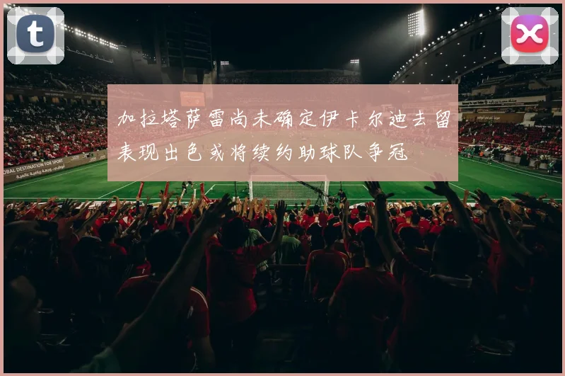 加拉塔萨雷尚未确定伊卡尔迪去留表现出色或将续约助球队争冠