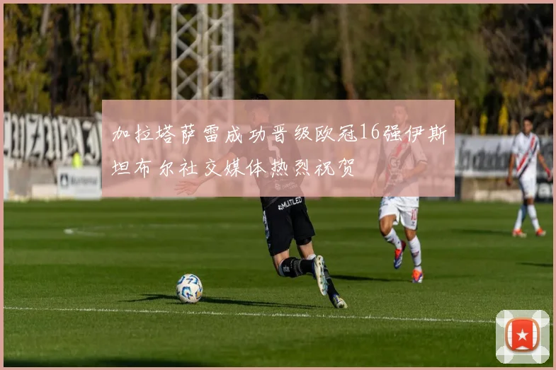加拉塔萨雷成功晋级欧冠16强伊斯坦布尔社交媒体热烈祝贺