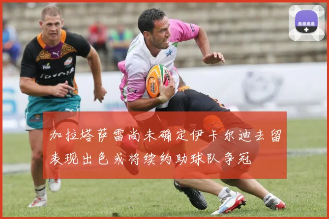加拉塔萨雷尚未确定伊卡尔迪去留表现出色或将续约助球队争冠