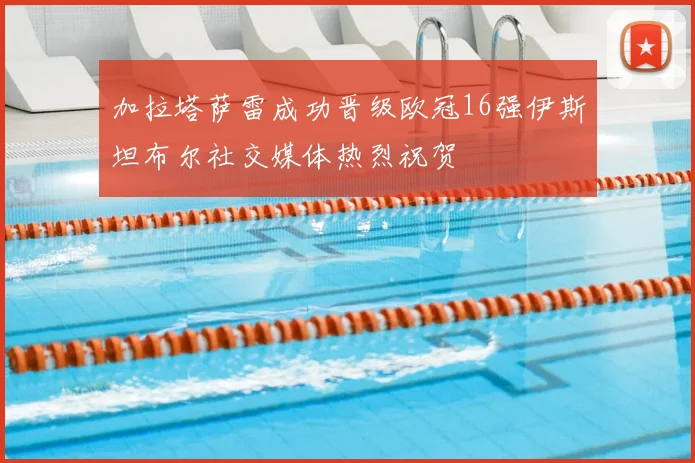 加拉塔萨雷成功晋级欧冠16强伊斯坦布尔社交媒体热烈祝贺
