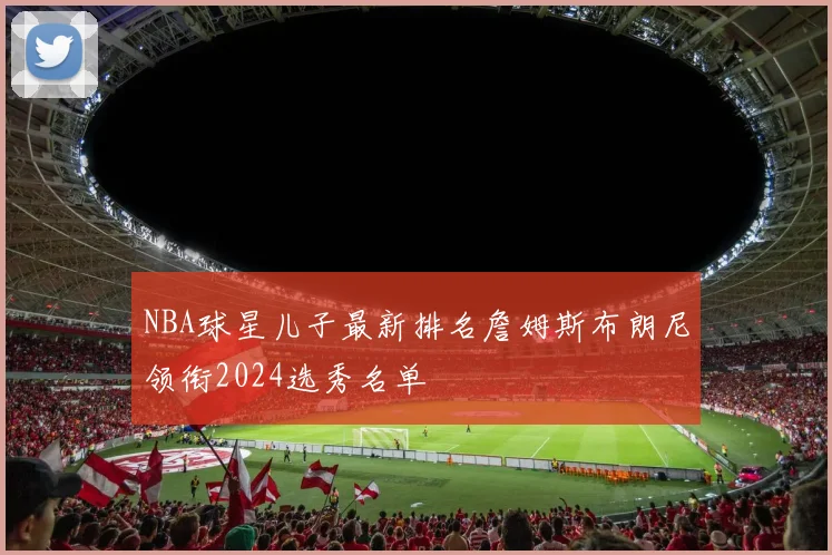 NBA球星儿子最新排名詹姆斯布朗尼领衔2024选秀名单