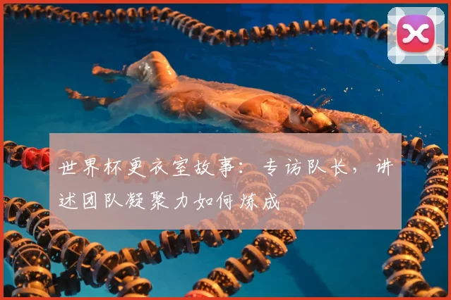 世界杯更衣室故事:专访队长,讲述团队凝聚力如何炼成