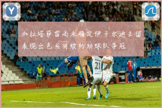 加拉塔萨雷尚未确定伊卡尔迪去留表现出色或将续约助球队争冠