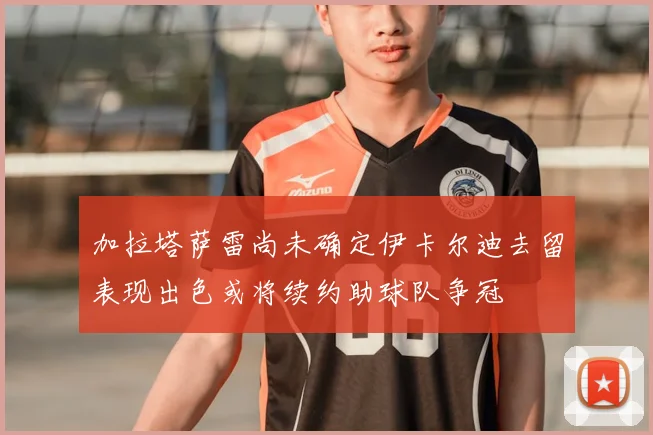 加拉塔萨雷尚未确定伊卡尔迪去留表现出色或将续约助球队争冠