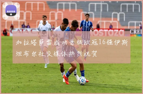 加拉塔萨雷成功晋级欧冠16强伊斯坦布尔社交媒体热烈祝贺