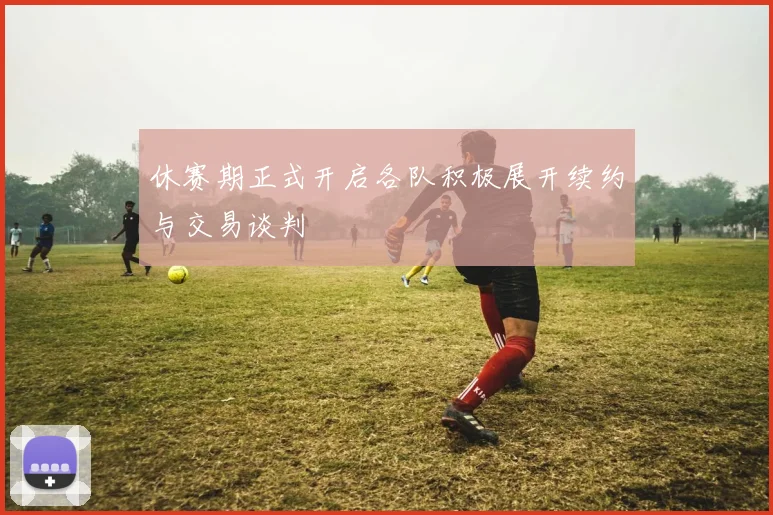 休赛期正式开启各队积极展开续约与交易谈判
