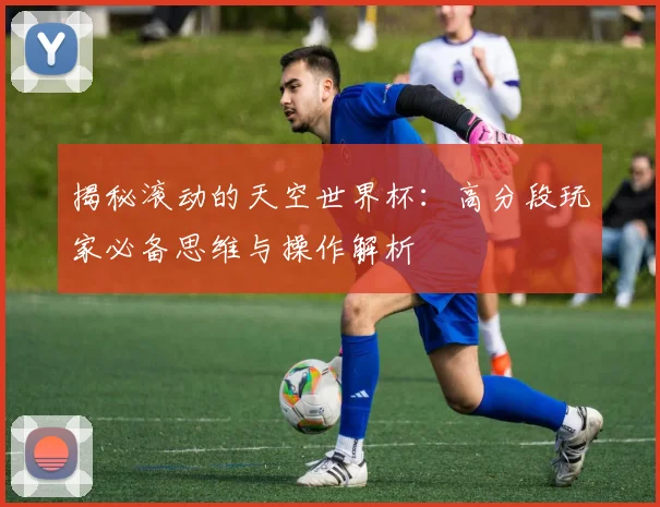 揭秘滚动的天空世界杯：高分段玩家必备思维与操作解析