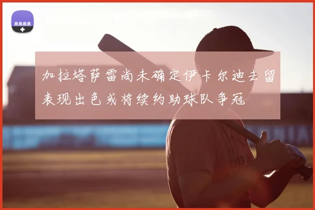 加拉塔萨雷尚未确定伊卡尔迪去留表现出色或将续约助球队争冠
