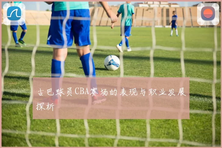 古巴球员CBA赛场的表现与职业发展探析