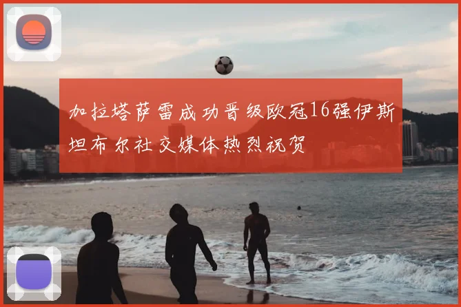 加拉塔萨雷成功晋级欧冠16强伊斯坦布尔社交媒体热烈祝贺