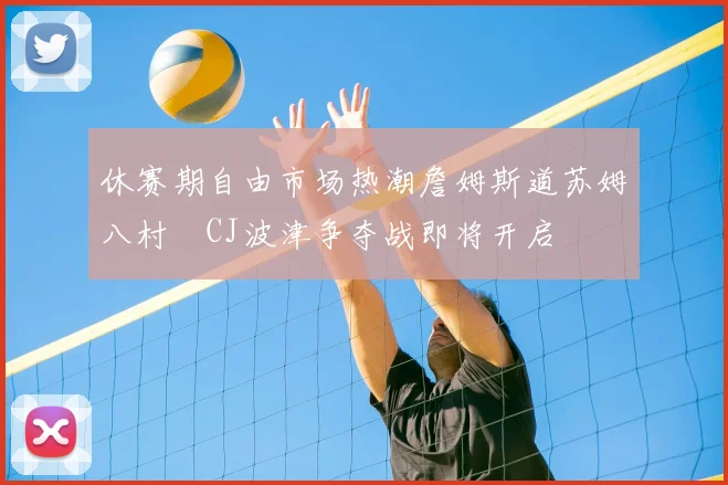 休赛期自由市场热潮詹姆斯道苏姆八村塁CJ波津争夺战即将开启