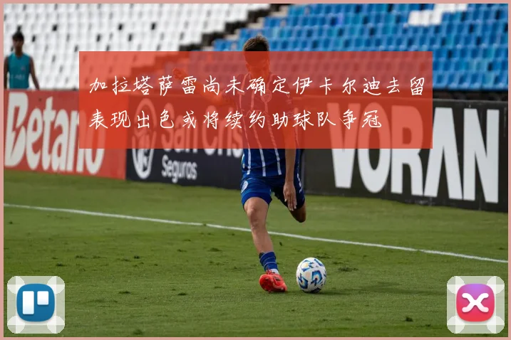 加拉塔萨雷尚未确定伊卡尔迪去留表现出色或将续约助球队争冠
