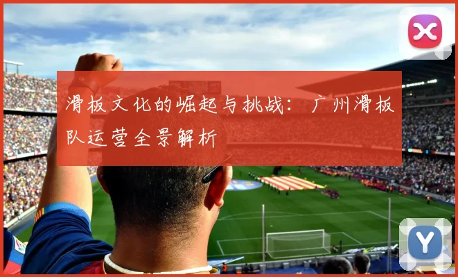 滑板文化的崛起与挑战：广州滑板队运营全景解析