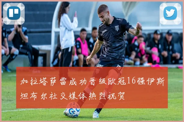 加拉塔萨雷成功晋级欧冠16强伊斯坦布尔社交媒体热烈祝贺