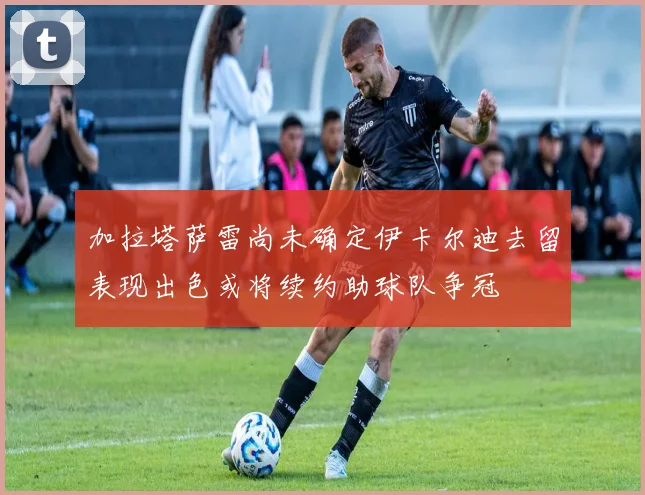 加拉塔萨雷尚未确定伊卡尔迪去留表现出色或将续约助球队争冠