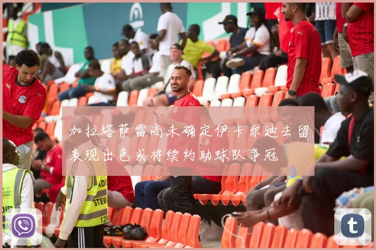 加拉塔萨雷尚未确定伊卡尔迪去留表现出色或将续约助球队争冠