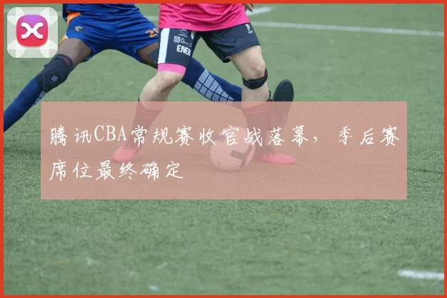 腾讯CBA常规赛收官战落幕，季后赛席位最终确定