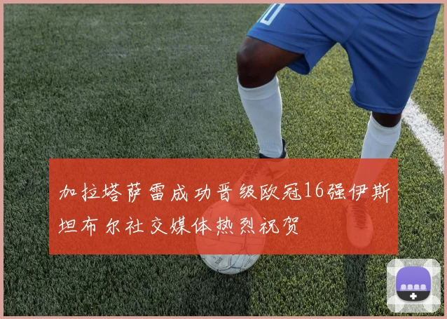 加拉塔萨雷成功晋级欧冠16强伊斯坦布尔社交媒体热烈祝贺