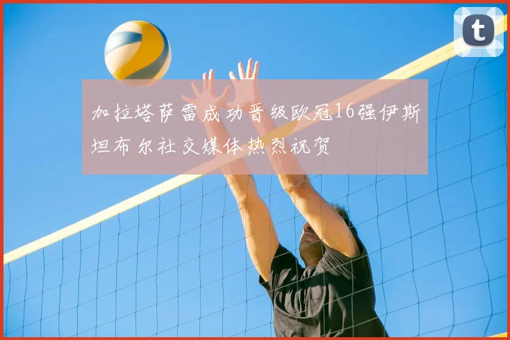 加拉塔萨雷成功晋级欧冠16强伊斯坦布尔社交媒体热烈祝贺
