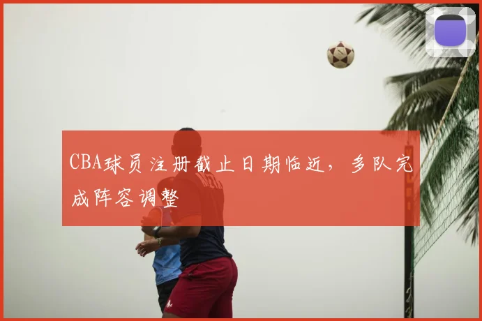 CBA球员注册截止日期临近,多队完成阵容调整