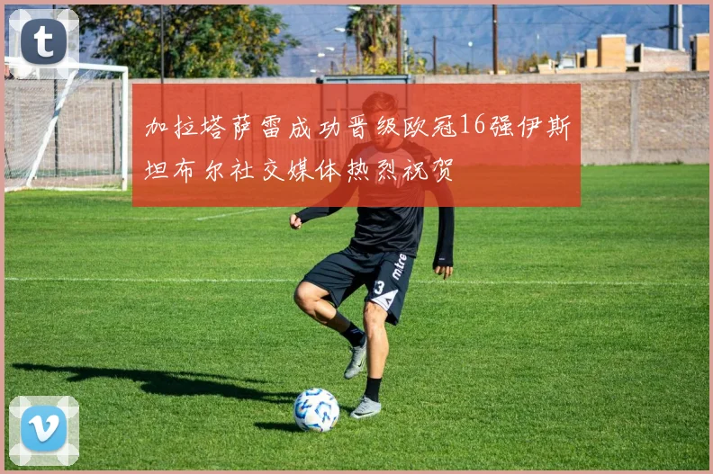 加拉塔萨雷成功晋级欧冠16强伊斯坦布尔社交媒体热烈祝贺