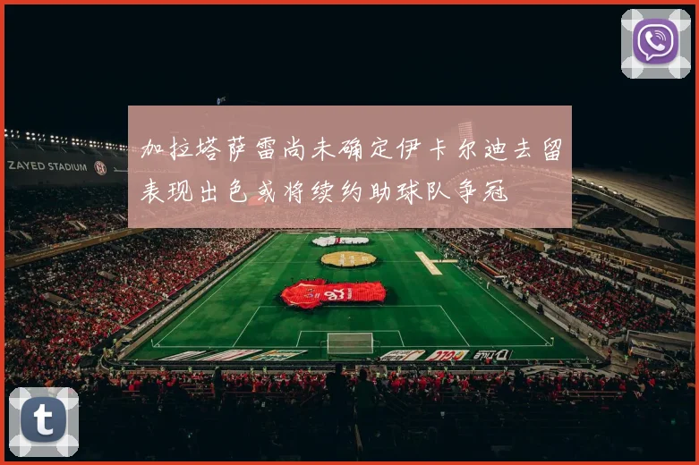 加拉塔萨雷尚未确定伊卡尔迪去留表现出色或将续约助球队争冠