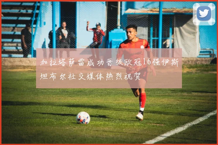 加拉塔萨雷成功晋级欧冠16强伊斯坦布尔社交媒体热烈祝贺