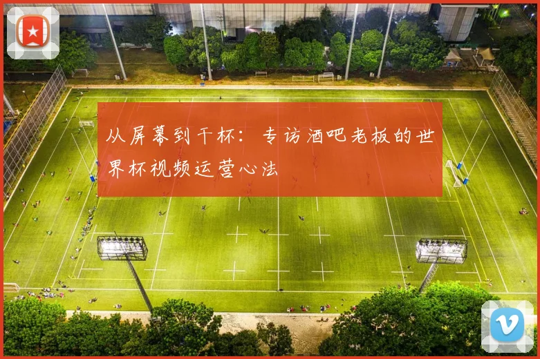 从屏幕到干杯：专访酒吧老板的世界杯视频运营心法