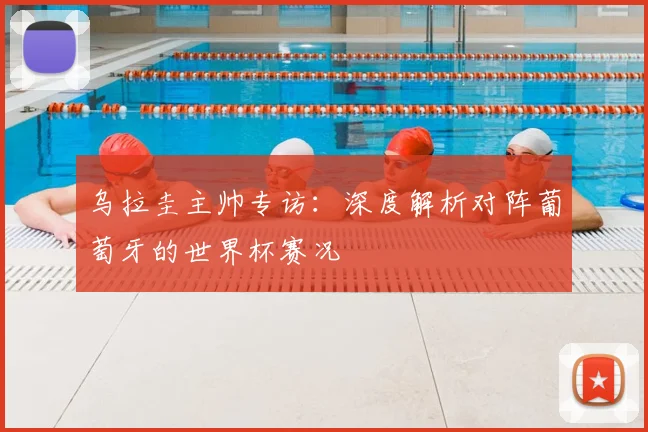 乌拉圭主帅专访：深度解析对阵葡萄牙的世界杯赛况