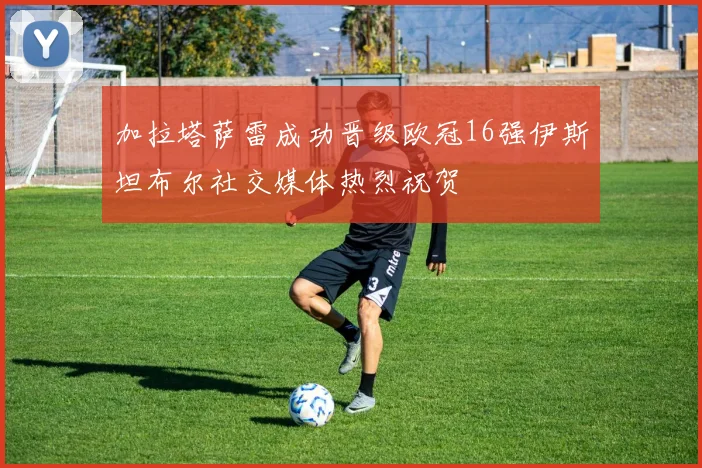 加拉塔萨雷成功晋级欧冠16强伊斯坦布尔社交媒体热烈祝贺