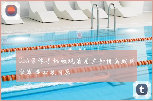 CBA录像手机线观看用户如何高效获取赛事回放内容